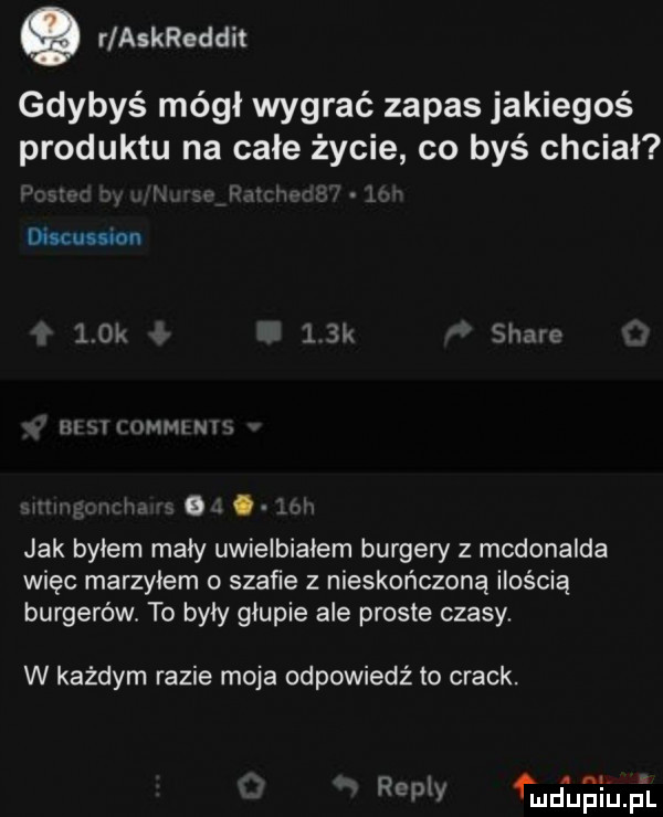 o r askreddit gdybyś mógł wygrać zapas jakiegoś produktu na całe życie co byś chciał discussion    ia. k soave m i mai w jak byłem mały uwielbiałem burgery z mcdonalda więc marzyłem o szafie z nieskończoną ilością burgerów. to były głupie ale proste czasy. w każdym razie moja odpowiedź to crack. repry i u nu ii  l l