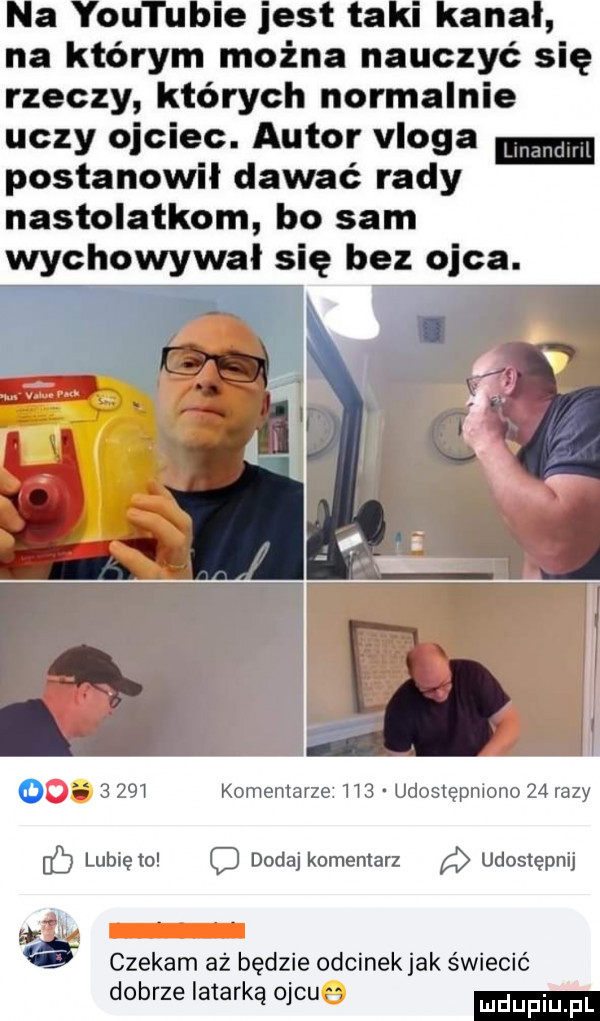 le jest ta ana na którym można nauczyć się rzeczy których normalnie uczy ojciec. autor vloga postanowił dawać rady nastolatkom bo sam wychowywał się bez ojca. ode       komentarze    . udostępniono    razy c lubię to o dodaj komentarz udostępnij czekam aż będzie odcinek jak świecić dobrze latarką ojcua