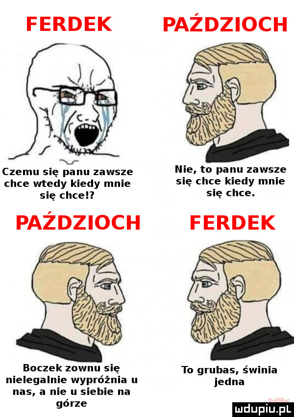 ferdek czemu się panu zawsze chce wtedy kiedy mnie się chce paździoch boczek zownu się nielegalnie wypróżnia u nas a nie u siebie na górze paździoch nie to panu zawsze się chce kiedy mnie się chce. to grubas świnia jedna ludu iu. l