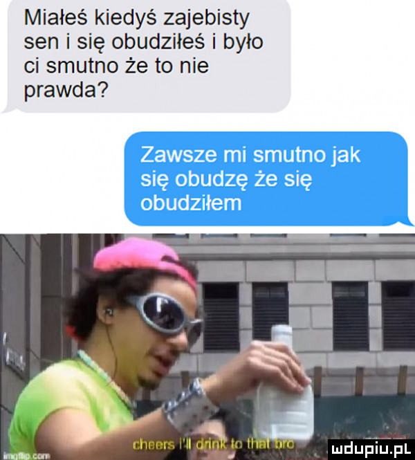 miałeś kiedyś zajebisty sen i się obudziłeś i było ci smutno że to nie prawda