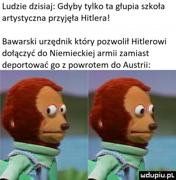 ludzie dzisiaj gdyby tylko ta glupia szkoła artystyczna przyjęła hitlera bawarski urzędnik który pozwolil hitlerowi dołączyć do niemieckiej armii zamiast deportować go z powrotem do austrii o o