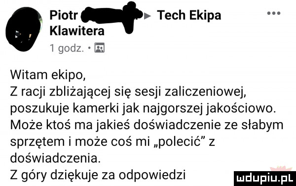 piotrq tych ekipa klawitera jgodz el witam ekipo z racji zbliżającej się sesji zaliczeniowej poszukuje kamerki jak najgorszej jakościowo. może ktoś ma jakieś doświadczenie ze słabym sprzętem i może coś mi polecić z doświadczenia. z góry dziękuje za odpowiedzi