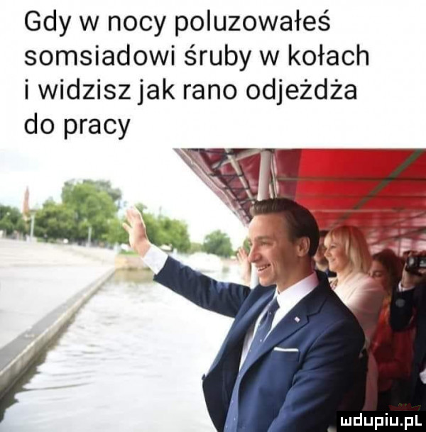 gdy w nocy poluzowałeś somsiadowi śruby w kołach i widzisz jak rano odjeżdża do pracy