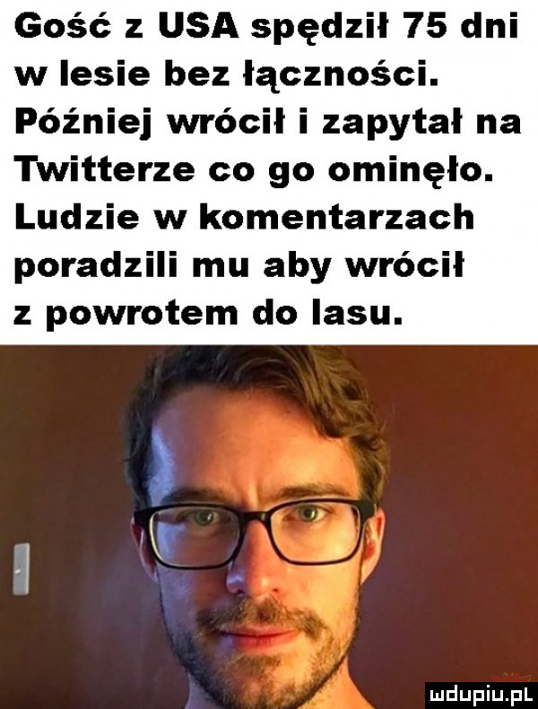 gość z usa spędził    dni w lesie bez łączności. później wrócił i zapytał na twitterze co go ominęło. ludzie w komentarzach poradzili mu aby wrócił z powrotem do lasu