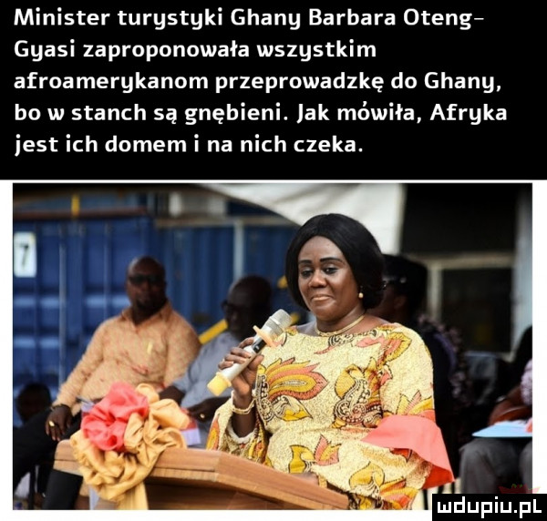 minister turgstgki ghany barbara oteng ggasi zaproponowała wszystkim afroamerykanom przeprowadzkę do ghany bo w stanch są gnębieni. lak mówiła afryka jest ich domem i na nich czeka. ﬂ