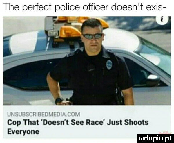 tee perfect police officer doesn t eris cop trat doesn t sie race just shoots everyone ludu iu. l