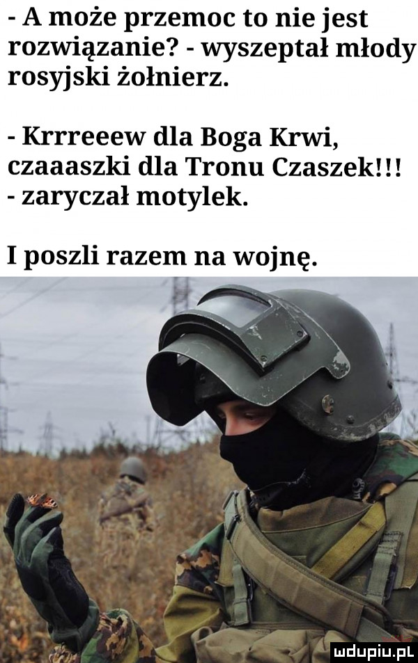 a może przemoc to nie jest rozwiązanie wyszeptał młody rosyjski żołnierz. krrreeew dla boga krwi czaaaszki dla tronu czaszek zaryczał motylek. i poszli razem na wojnę
