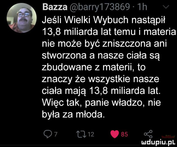 baiza barry       lh jeśli wielki wybuch nastąpił      miliarda lat temu i materia nie może być zniszczona ani stworzona a nasze ciala są zbudowane z materii to znaczy że wszystkie nasze ciała mają      miliarda lat. więc tak panie władzo nie była za młoda. q tli      ś