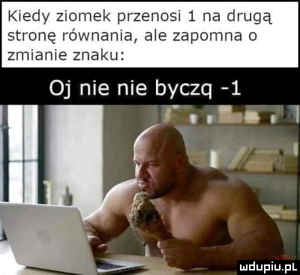 kiedy ziomek przenosi   na drugą stronę równania ale zapomna o zmianie znaku oj nie nie byczq