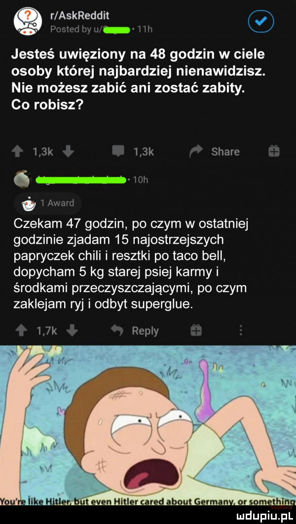 a r askreddit o fusiwhw ww jesteś uwięziony na    godzin w ciele osoby której najbardziej nienawidzisz. nie możesz zabić ani zostać zabity. co robisz    k    k stare   mi   i ft sad czekam    godzin po czym w ostatniej godzinie zjadam    najostrzejszych papryczek chili i resztki po taco bell dopycham   kg starej psiej karmy i środkami przeczyszczającymi po czym zaklejam ryj i odbyt superglue.    k repry ormmalhln