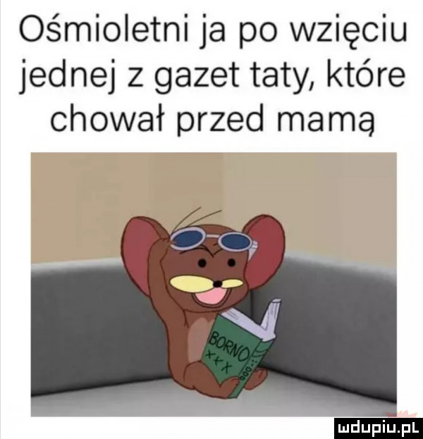ośmioletni ja po wzięciu jednej z gazet taty które chował przed mama ludu iu. l