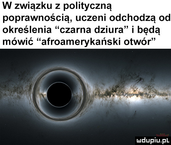 w związku z polityczną poprawnością uczeni odchodzą od określenia czarna dziura i będą mówić afroamerykański otwór