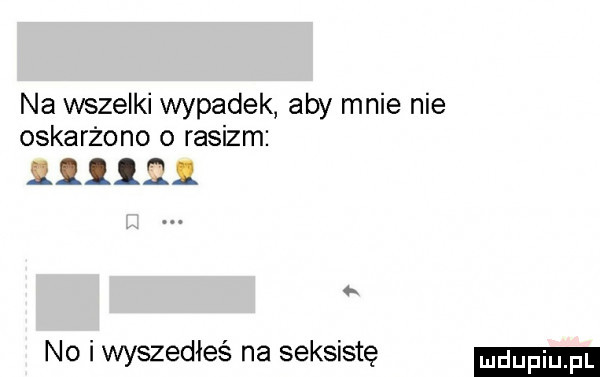 na wszelki wypadek aby mnie nie oskarżono o rasizm         no i wyszedłeś na seksistę