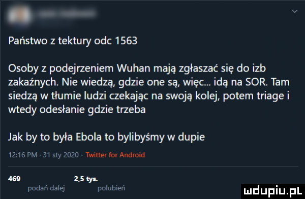 państwo z tektury odc      osoby z podejrzeniem wuhan mają zgłaszać się do izb zakaźnych. nie wiedzą gdzie one są więc. idą na sor. tam siedzą w tłumie ludzi czekając na swoją kolej potem triale i wtedy odesłanie gdzie trzeba jak by to była ebola to bylibyśmy w dupie    we pm say zew twmerlovandde us      padali dale pammsn