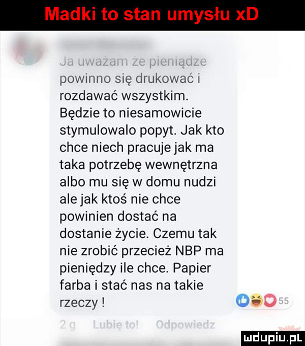 powinno się drukować i rozdawać wszystkim. będzie to niesamowicie stymulowalo popyt. jak kto chce niech pracuje jak ma taka potrzebę wewnętrzna albo mu sie w domu nudzi ale jak ktoś nie chce powinien dostać na dostanie życie. czemu tak nie zrobić przecież nbp ma pieniędzy ile chce. papier farba i stać nas na takie rzeczy     ludu iu. l