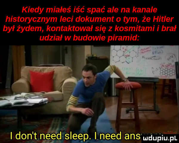 kiedy miałeś iść spać ale na kanale historycznym leci dokument o tym że hitler był żydem kontaktował się z kosmitami i brał udział w budowie piramid ef           i don t n gégasleepj. nerd ans muupiupl