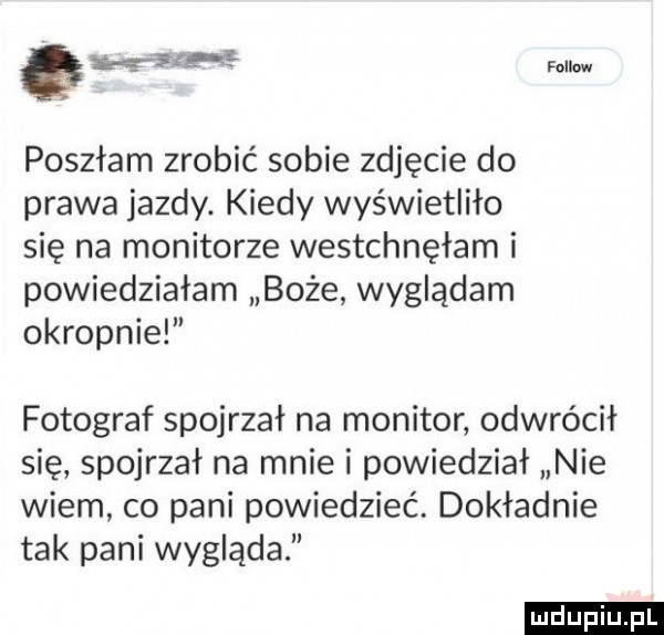 wsip rom poszłam zrobić sobie zdjęcie do prawa jazdy. kiedy wyświetliło się na monitorze westchnęłam i powiedziałam boże wyglądam okropnie fotograf spojrzał na monitor odwrócił się spojrzał na mnie i powiedział nie wiem co pani powiedzieć. dokładnie tak pani wygląda ludu iu. l