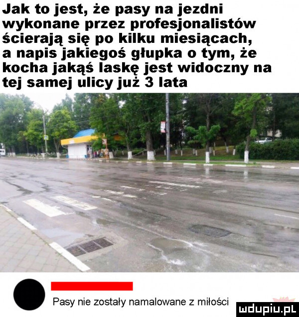 jak to jest że pasy na jezdni wykonane przez profesjonalistów ścierają się po kilku miesiącach a napis jakiegoś głupka o tym że kocha jakąś laskę jest widoczny na tej samej u cy już   lata i pas nie ostii namalowane miao. abakankami y z y z sci mduplu pl
