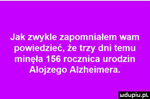 jak zwykle zapomniałem wam powiedzieć że trzy dni temu minęła     rocznica urodzin alojzego alzheimera