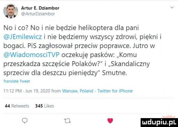 artur e. dlilmhcr v imdzwambm no i co no i nie bedzie helikoptera dla pani jemiiewicz i nie będziemy wszyscy zdrowi piękni i bogaci. pis zagłosował przeciw poprawce. jutro w wiadomoscitvp oczekuję pasków komu przeszkadza szczęście polaków i skandaliczny sprzeciw dla deszczu pieniedzy smutne. tiansiale tweet i   pm jun ie wmuwavsaw dniem twmerim iphone m retweets     ke