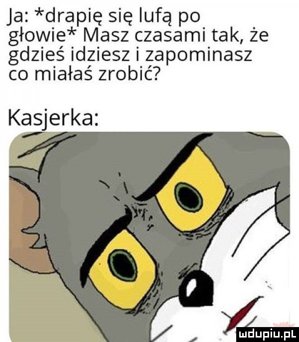 ja drapię się lufą po głowie masz czasami tak że gdzieś idziesz i zapominasz co miałaś zrobić kasjerka