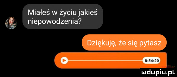 m miałeś w życiu jakieś niepowodzenia dziękuję że się pytasz o