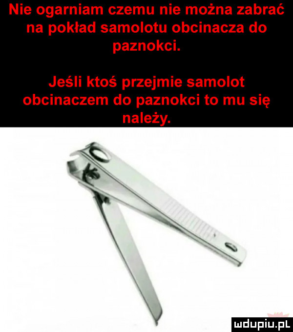 nie ogarniam czemu nie można zabrać na pokład samolotu obcinacza do paznokci. jeśli ktoś przejmie samolot obcinaczem do paznokci to mu się ludu iu. l