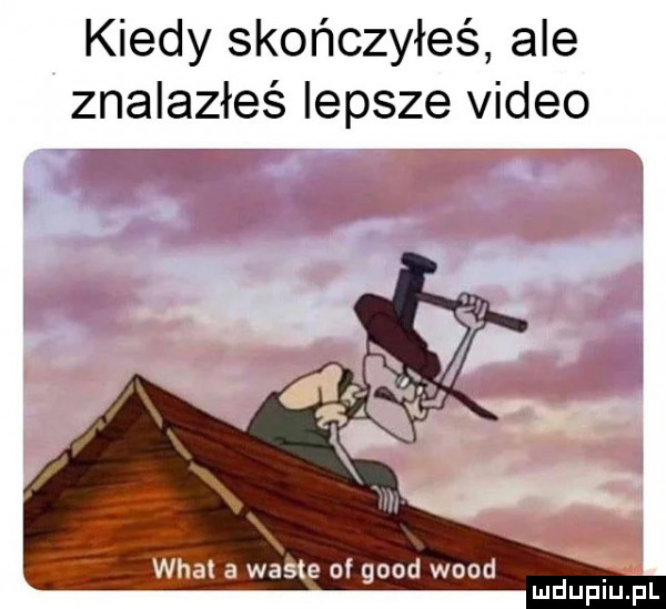 kiedy skończyłeś ale znalazłeś lepsze video wiat a warte of geod wood mdupiﬁpl