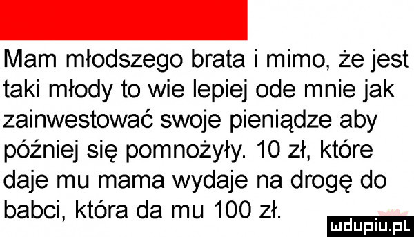 mam młodszego brata i mimo że jest taki młody to wie lepiej ode mnie jak zainwestować swoje pieniądze aby później się pomnożyły.    zł które daje mu mama wydaje na drogę do babel ktora da mu     zł