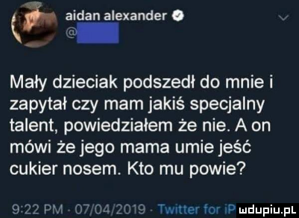 ałdan alexander o mały dzieciak podszedł do mnie i zapytał czy mam jakiś specjalny talent powiedziałem że nie. a on mówi że jego mama umie jeść cukier nosem. kto mu powie      pm          timer for id