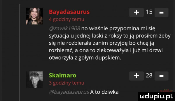 if bayadasaurus      godziny temu n i no właśnie przypomina mi się sytuacja u jednej laski z raksy toja prosiłem żeby się nie rozbierała zanim przyjdę bo chcę ją rozbierać a ona o zlekceważyła iluż mi drzwi otworzyła z gołym dupskiem. skalmaro      godziny temu j r agd k. o z w a mduplu pl