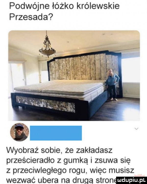 podwójne łóżko królewskie przesada wyobraź sobie że zakładasz prześcieradło z gumką i zsuwa się z przeciwległego rogu więc musisz wezwać umera na drugą stron