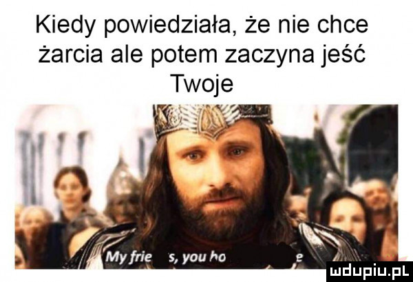 kiedy powiedziała że nie chce żarcia ale potem zaczyna jeść twoje gam y-u ho a