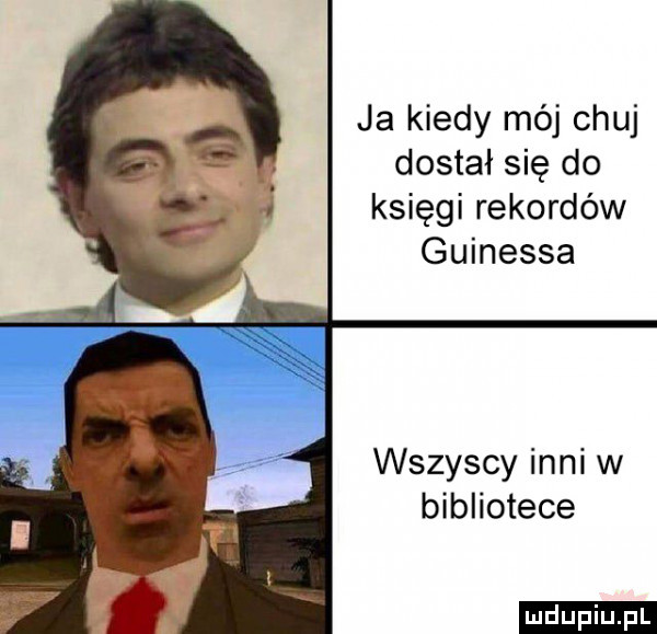 ja kiedy mój chuj dostał się do księgi rekordów guinessa wszyscy inni w bibliotece ludu iu. l