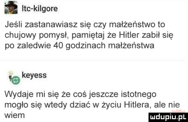 ląc ki gore jeśli zastanawiasz się czy małżeństwo to chujowy pomysł pamiętaj że hitler zabił się po zaledwie    godzinach małżeństwa   keyess wydaje mi się że coś jeszcze istotnego mogło się wtedy dziać w  yciu hitlera ale nie wiem