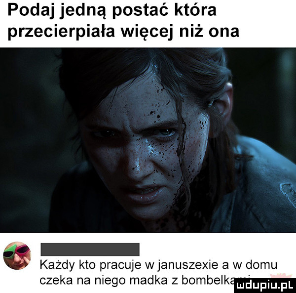 podaj jedną postać która przecierpiała więcej niż ona   każdy kto pracuje w januszewie a w domu czeka na niego madka z bombelk