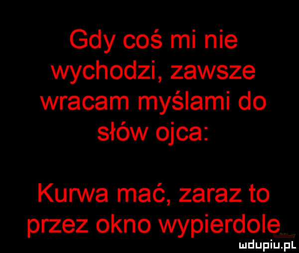 gdy coś mi nie wychodzi zawsze wracam myślami do słów ojca kurwa mać zaraz to przez okno wypierdole