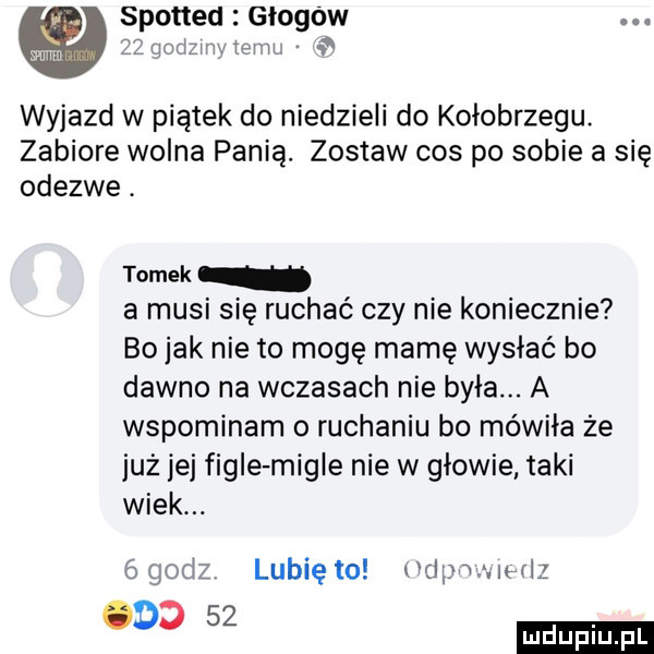 spotted głogów  . godzi x. inru wyjazd w piątek do niedzieli do kołobrzegu. zabiore wolna panią. zostaw cos po sobie a się odezwe. tomek a musi się ruchać czy nie koniecznie bo jak nie to mogę mamę wysiać bo dawno na wczasach nie była. a wspominam o ruchaniu bo mówiła że już jej figle migle nie w głowie taki wiek. ógodz lunięto dpmiwlz