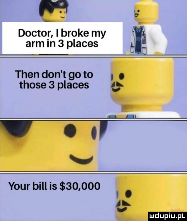 doktor i broce my arm in   places tlen don t go to those   places   ﬂ l v your bill is       . łk mm