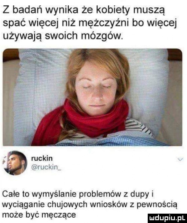 z badań wynika że kobiety muszą spać więcej niż mężczyźni bo więcej używają swoich mózgów. ruskin dirucki ii całe to wymyślanie problemów z dupy i wyciąganie chujowych wniosków z pewnością może być męczące