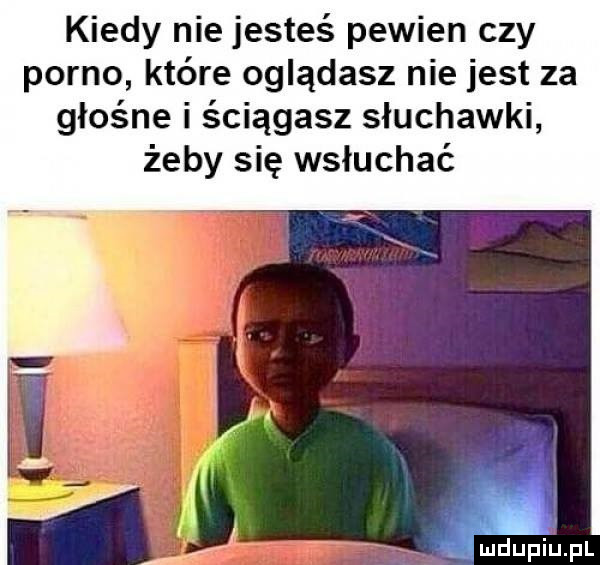kiedy nie jesteś pewien czy porno które oglądasz nie jest za głośne i ściągasz słuchawki żeby się wsłuchać