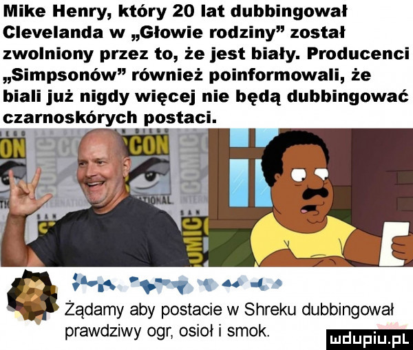 mike henry który    lat dubbingowal clevelanda w glowie rodziny został zwolniony przez to że jest biały. producenci simpsonów również poinformowali że biali już nigdy więcej nie będą dubbingować czarnoskórych postaci. g. abakankami u. żądamy aby postacie w shreku dubbingowal prawdziwy ogr osioł i smok