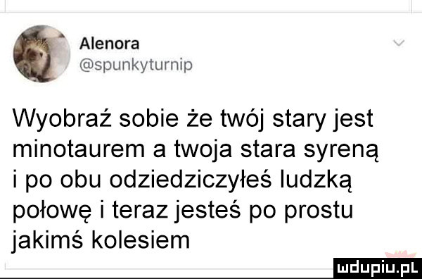 agenora spunkytumip wyobraź sobie że twój stary jest minotaurem a twoja stara syreną i po obu odziedziczyłeś ludzką połowę i teraz jesteś po prestu jakimś kolesiem mm