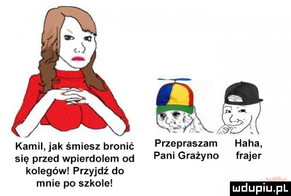 kamil jak śmiesz bronić się przed wpierdolem od kolegów przyjdź do mnie po szkole przepraszam pani grażyno