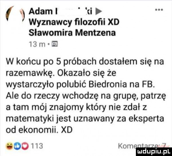 adaml i wyznawcy filozofii xd sławomira mentzena    m e w końcu po   próbach dostałem się na razemawkę. okazało się że wystarczyło polubić biedronia na fb. ale do rzeczy wchodzę na grupę patrzę a tam mój znajomy który nie zdał z matematyki jest uznawany za eksperta od ekonomii. xd    k oo   ww