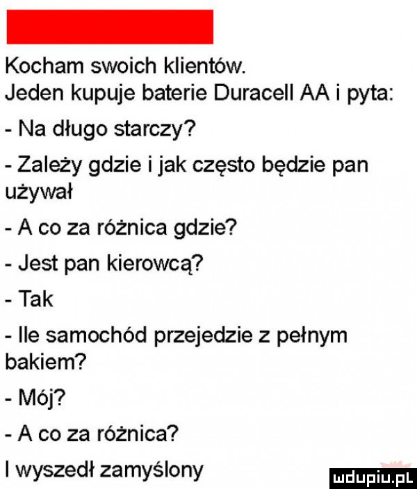 kocham swoich klientów. jeden kupuje baterie duracell aa i pyta na długo starczy zależy gdzie imak często będzie pan używał a co za różnica gdzie jest pan kierowcą tak ice samochód przejedzie z pełnym bakiem mój a co za różnica i wyszedł zamyślony