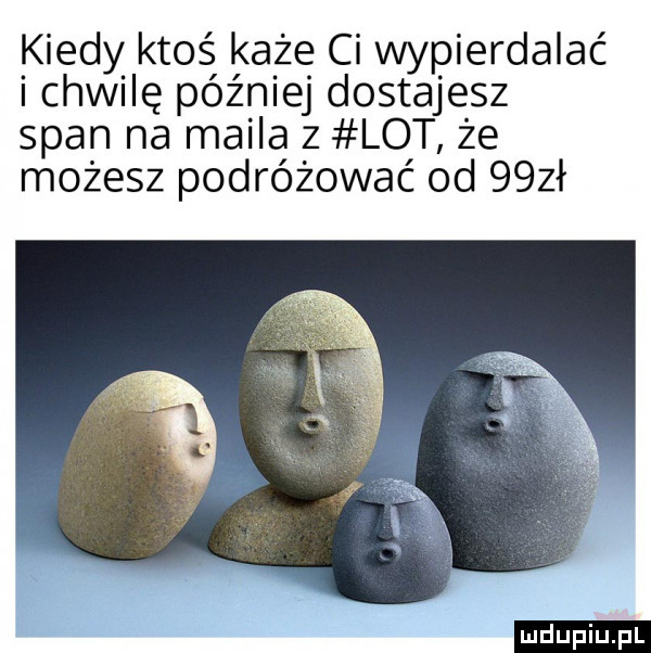 kiedy ktoś każe ci wypierdalać i chwilę później dostajesz span na maila z lot że możesz podróżować od   zł