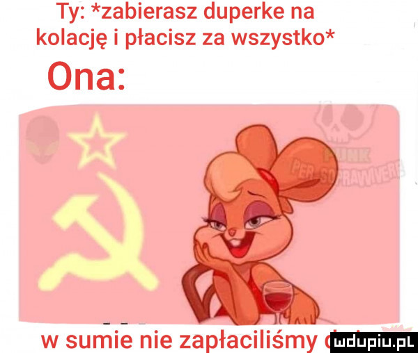 ty zabierasz duperke na kolację i płacisz za wszystko ona w sumie nie zapłaciliśmy w