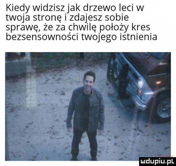 kiedy widziszjak drzewo leci w twoja stronę i zdajesz sobie sprawę że za chwilę położy kres bezsensowności twojego istnienia