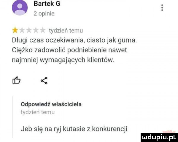 bartek g   opinie ldeień temu długi czas oczekiwania ciasto jak guma. ciężko zadowolić podniebienie nawet najmniej wymagających klientów. ub od owiedź właściciela wba w. jeb się na ryj kutasie z konkurencji